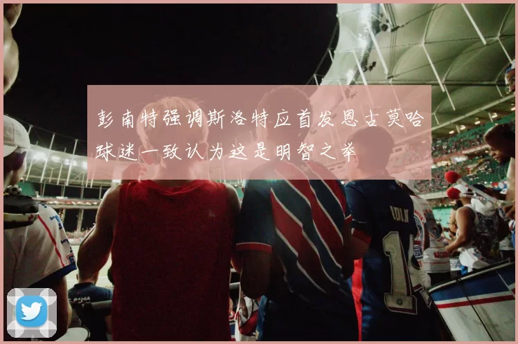 彭南特强调斯洛特应首发恩古莫哈球迷一致认为这是明智之举