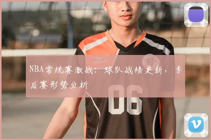 NBA常规赛激战：球队战绩更新，季后赛形势分析