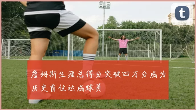 詹姆斯生涯总得分突破四万分成为历史首位达成球员