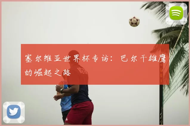 塞尔维亚世界杯专访：巴尔干雄鹰的崛起之路