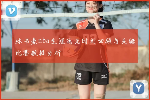 林书豪nba生涯高光时刻回顾与关键比赛数据分析