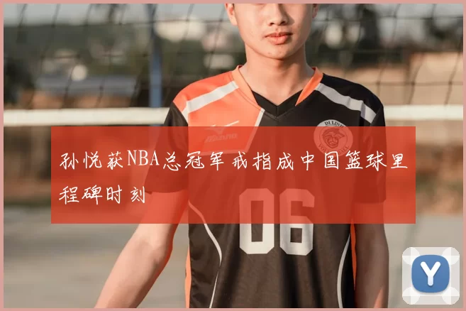 孙悦获NBA总冠军戒指成中国篮球里程碑时刻