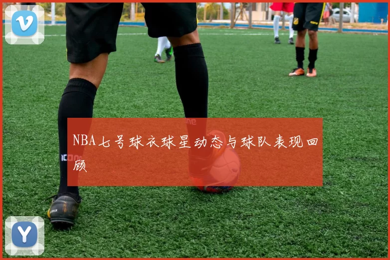 NBA七号球衣球星动态与球队表现回顾