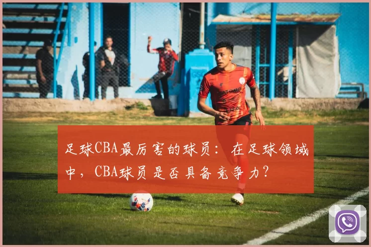 足球CBA最厉害的球员：在足球领域中，CBA球员是否具备竞争力？