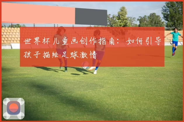 世界杯儿童画创作指南：如何引导孩子描绘足球激情