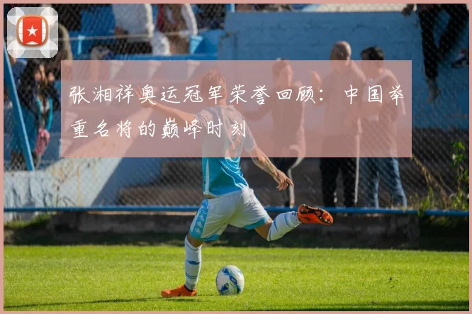 张湘祥奥运冠军荣誉回顾:中国举重名将的巅峰时刻