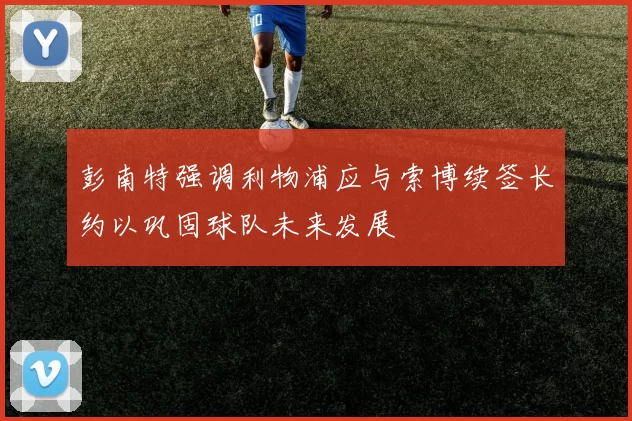 彭南特强调利物浦应与索博续签长约以巩固球队未来发展