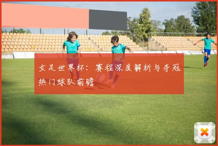 女足世界杯:赛程深度解析与夺冠热门球队前瞻
