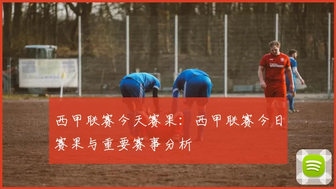 西甲联赛今天赛果:西甲联赛今日赛果与重要赛事分析