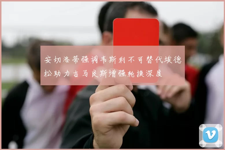 安切洛蒂强调韦斯利不可替代埃德松助力吉马良斯增强轮换深度