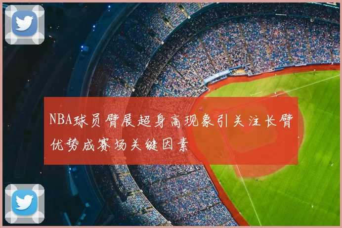 NBA球员臂展超身高现象引关注长臂优势成赛场关键因素