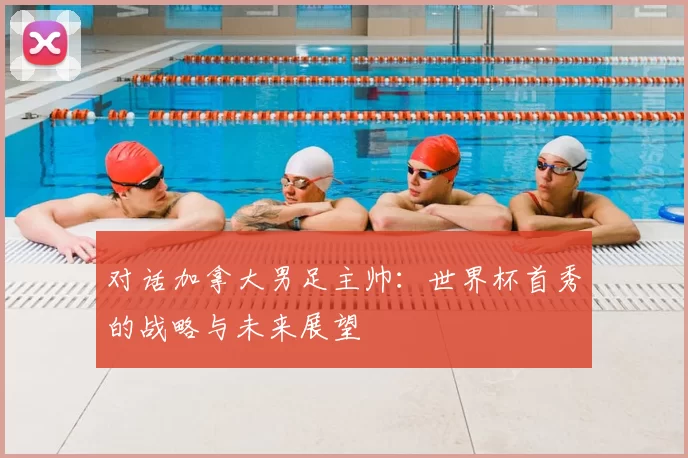 对话加拿大男足主帅：世界杯首秀的战略与未来展望
