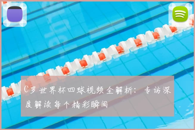 C罗世界杯四球视频全解析：专访深度解读每个精彩瞬间