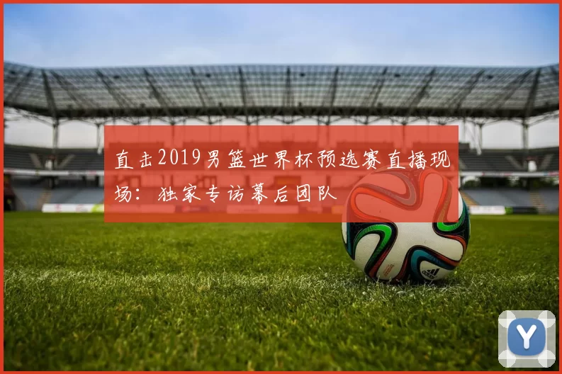 直击2019男篮世界杯预选赛直播现场:独家专访幕后团队