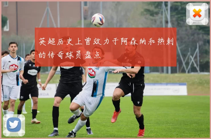 英超历史上曾效力于阿森纳和热刺的传奇球员盘点