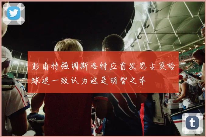 彭南特强调斯洛特应首发恩古莫哈球迷一致认为这是明智之举