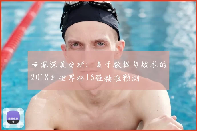 专家深度分析：基于数据与战术的2018年世界杯16强精准预测
