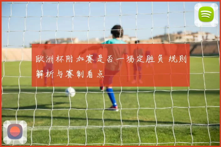 欧洲杯附加赛是否一场定胜负 规则解析与赛制看点