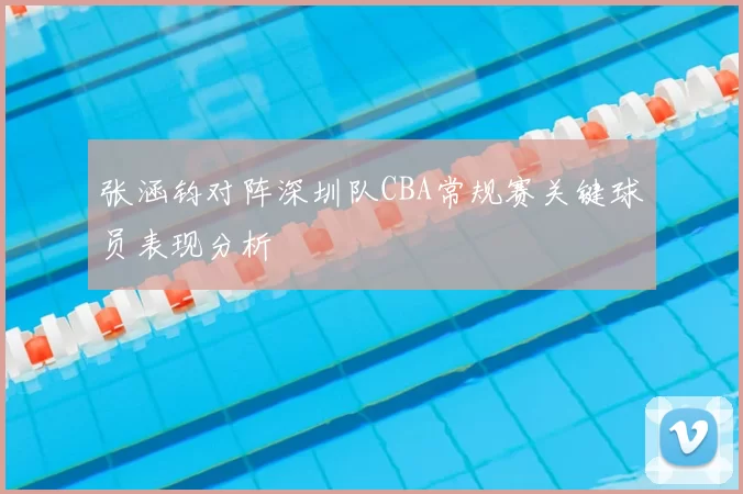 张涵钧对阵深圳队CBA常规赛关键球员表现分析