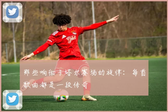 那些响彻卡塔尔赛场的旋律:每首歌曲都是一段传奇