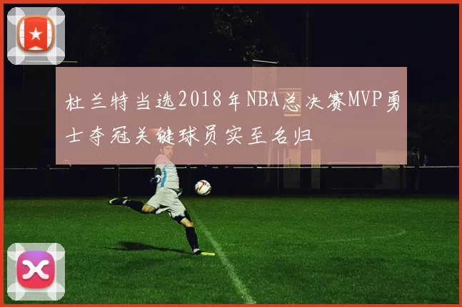 杜兰特当选2018年NBA总决赛MVP勇士夺冠关键球员实至名归