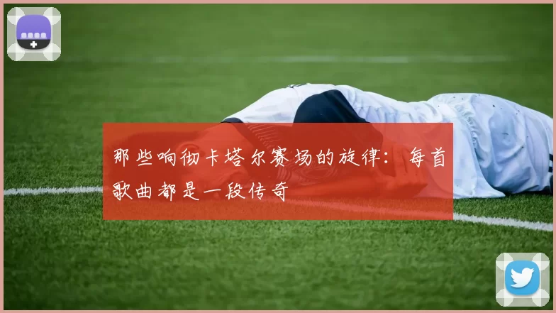那些响彻卡塔尔赛场的旋律:每首歌曲都是一段传奇
