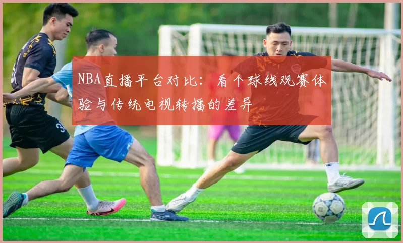 NBA直播平台对比:看个球线观赛体验与传统电视转播的差异