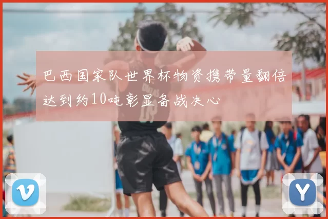 巴西国家队世界杯物资携带量翻倍达到约10吨彰显备战决心