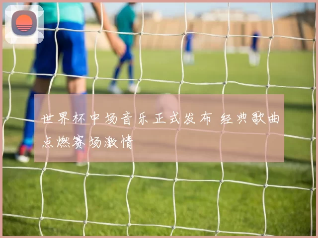 世界杯中场音乐正式发布 经典歌曲点燃赛场激情