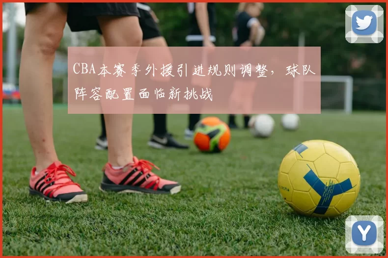 CBA本赛季外援引进规则调整,球队阵容配置面临新挑战