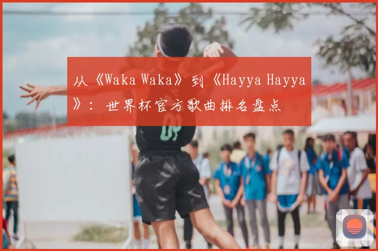 从《Waka Waka》到《Hayya Hayya》:世界杯官方歌曲排名盘点