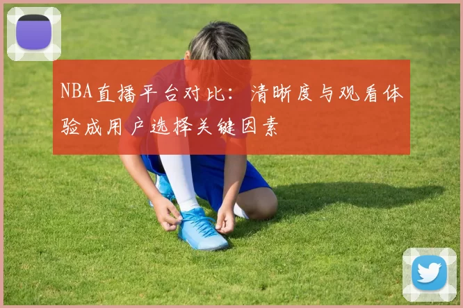 NBA直播平台对比:清晰度与观看体验成用户选择关键因素