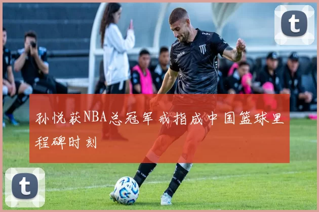 孙悦获NBA总冠军戒指成中国篮球里程碑时刻