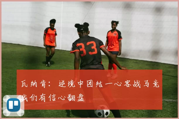 瓦纳肯:逆境中团结一心客战马竞我们有信心翻盘