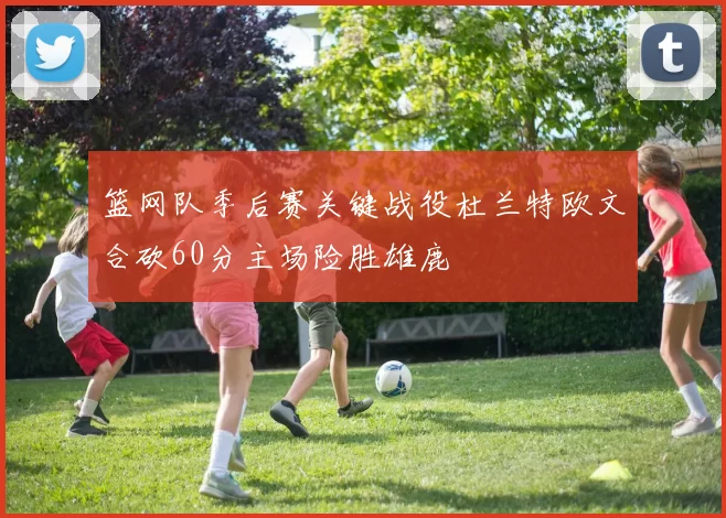篮网队季后赛关键战役杜兰特欧文合砍60分主场险胜雄鹿