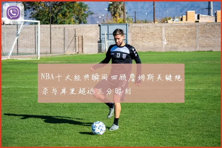 NBA十大经典瞬间回顾詹姆斯关键绝杀与库里超远三分时刻