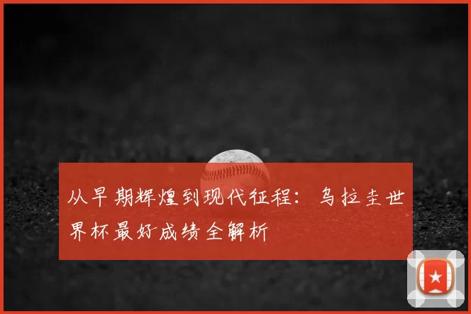 从早期辉煌到现代征程:乌拉圭世界杯最好成绩全解析