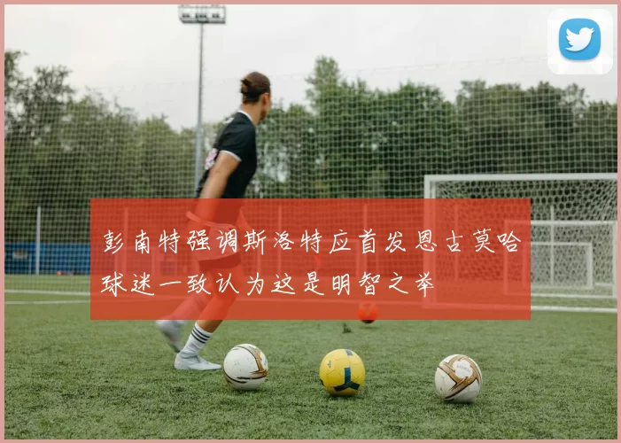彭南特强调斯洛特应首发恩古莫哈球迷一致认为这是明智之举