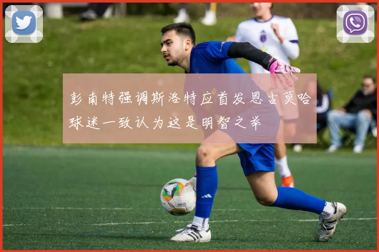 彭南特强调斯洛特应首发恩古莫哈球迷一致认为这是明智之举