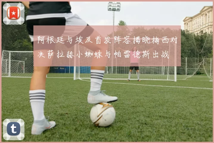 阿根廷与埃及首发阵容揭晓梅西对决萨拉赫小蜘蛛与帕雷德斯出战