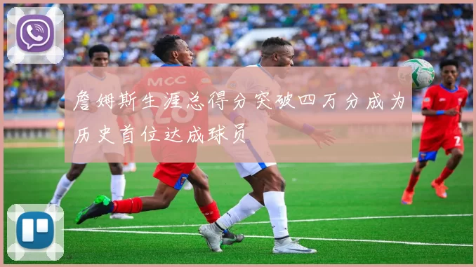 詹姆斯生涯总得分突破四万分成为历史首位达成球员