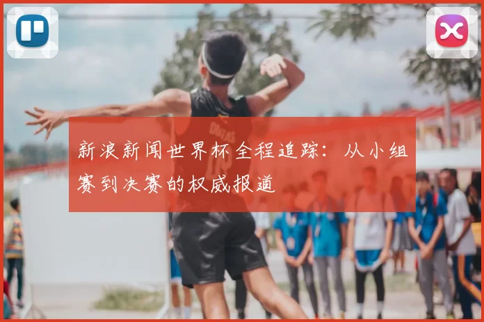 新浪新闻世界杯全程追踪:从小组赛到决赛的权威报道