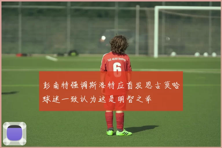 彭南特强调斯洛特应首发恩古莫哈球迷一致认为这是明智之举