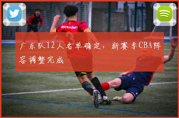 广东队12人名单确定,新赛季CBA阵容调整完成