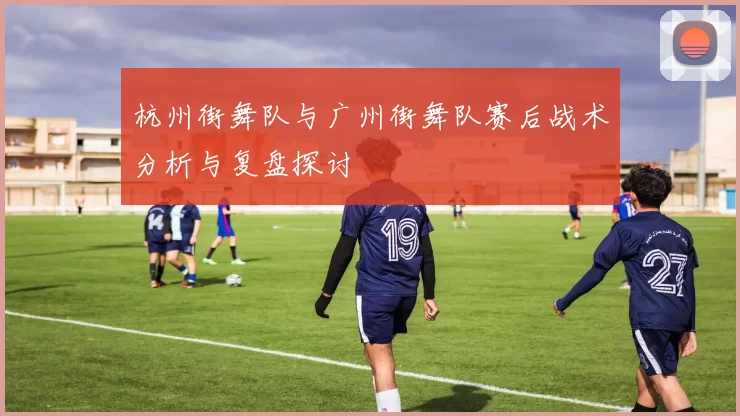 杭州街舞队与广州街舞队赛后战术分析与复盘探讨