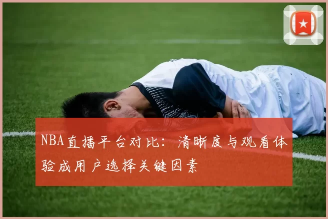 NBA直播平台对比：清晰度与观看体验成用户选择关键因素