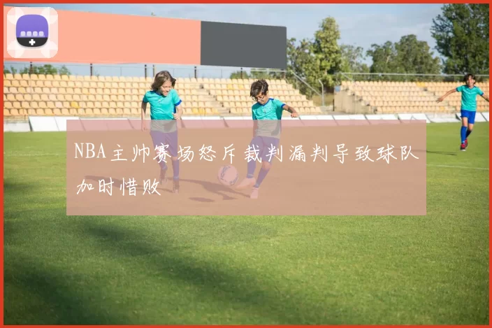 NBA主帅赛场怒斥裁判漏判导致球队加时惜败
