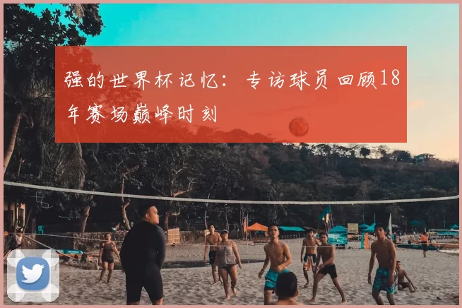 强的世界杯记忆：专访球员回顾18年赛场巅峰时刻