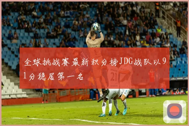 全球挑战赛最新积分榜JDG战队以91分稳居第一名