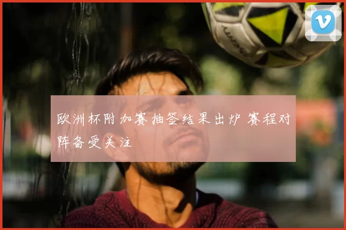 欧洲杯附加赛抽签结果出炉 赛程对阵备受关注